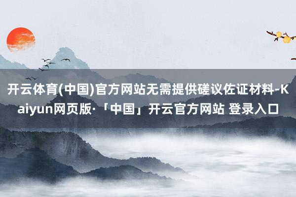 开云体育(中国)官方网站无需提供磋议佐证材料-Kaiyun网页版·「中国」开云官方网站 登录入口