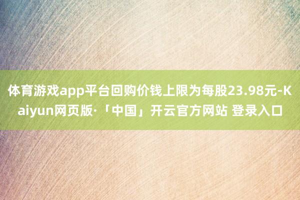 体育游戏app平台回购价钱上限为每股23.98元-Kaiyun网页版·「中国」开云官方网站 登录入口