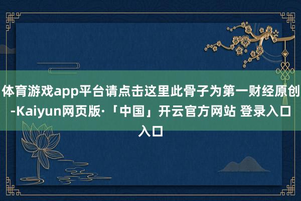 体育游戏app平台请点击这里此骨子为第一财经原创-Kaiyun网页版·「中国」开云官方网站 登录入口