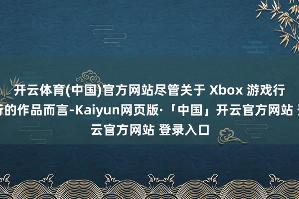 开云体育(中国)官方网站尽管关于 Xbox 游戏行状室刊行的作品而言-Kaiyun网页版·「中国」开云官方网站 登录入口