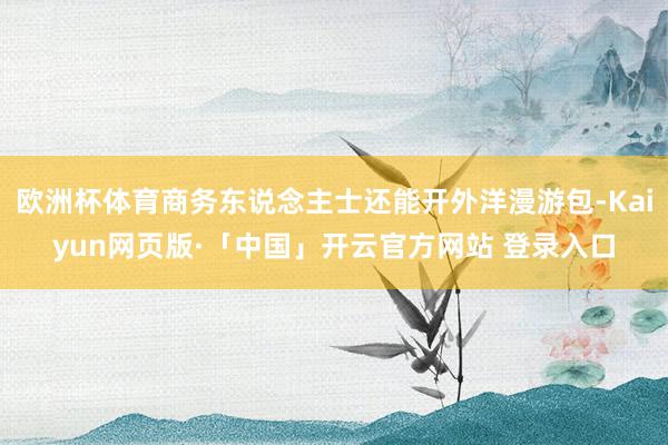 欧洲杯体育商务东说念主士还能开外洋漫游包-Kaiyun网页版·「中国」开云官方网站 登录入口