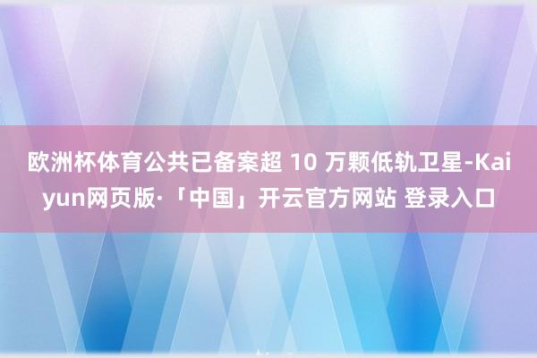 欧洲杯体育公共已备案超 10 万颗低轨卫星-Kaiyun网页版·「中国」开云官方网站 登录入口