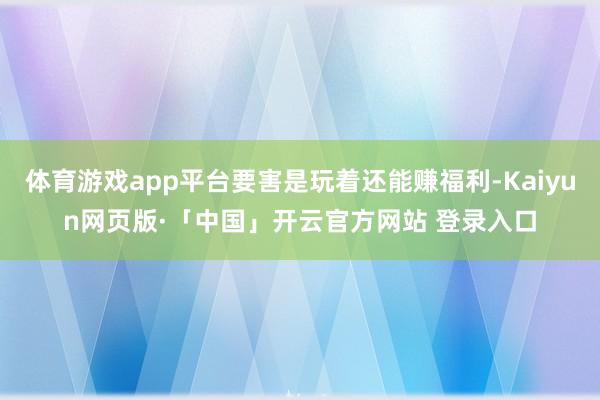 体育游戏app平台要害是玩着还能赚福利-Kaiyun网页版·「中国」开云官方网站 登录入口
