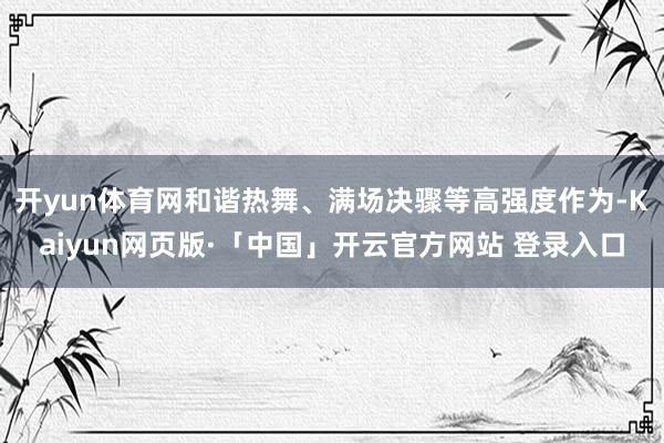开yun体育网和谐热舞、满场决骤等高强度作为-Kaiyun网页版·「中国」开云官方网站 登录入口