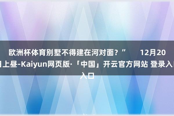 欧洲杯体育别墅不得建在河对面？”      12月20日上昼-Kaiyun网页版·「中国」开云官方网站 登录入口