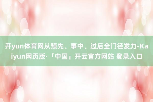 开yun体育网从预先、事中、过后全门径发力-Kaiyun网页版·「中国」开云官方网站 登录入口