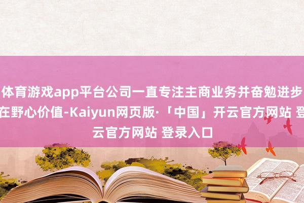 体育游戏app平台公司一直专注主商业务并奋勉进步公司内在野心价值-Kaiyun网页版·「中国」开云官方网站 登录入口
