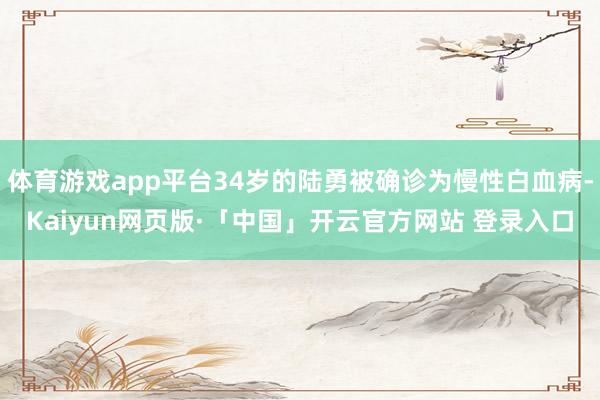 体育游戏app平台34岁的陆勇被确诊为慢性白血病-Kaiyun网页版·「中国」开云官方网站 登录入口