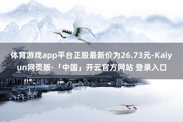 体育游戏app平台正股最新价为26.73元-Kaiyun网页版·「中国」开云官方网站 登录入口