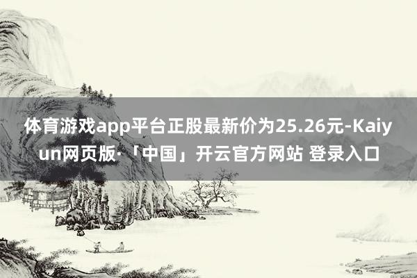 体育游戏app平台正股最新价为25.26元-Kaiyun网页版·「中国」开云官方网站 登录入口