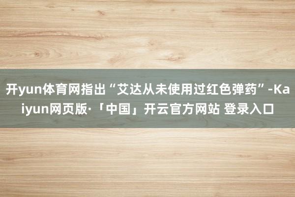 开yun体育网指出“艾达从未使用过红色弹药”-Kaiyun网页版·「中国」开云官方网站 登录入口
