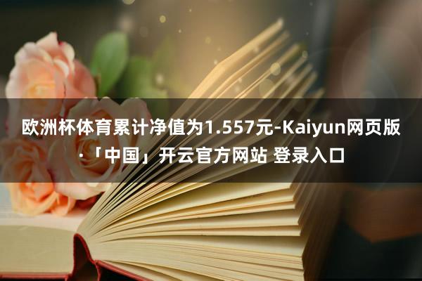 欧洲杯体育累计净值为1.557元-Kaiyun网页版·「中国」开云官方网站 登录入口