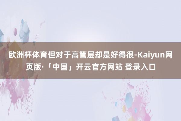 欧洲杯体育但对于高管层却是好得很-Kaiyun网页版·「中国」开云官方网站 登录入口