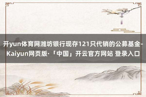 开yun体育网潍坊银行现存121只代销的公募基金-Kaiyun网页版·「中国」开云官方网站 登录入口