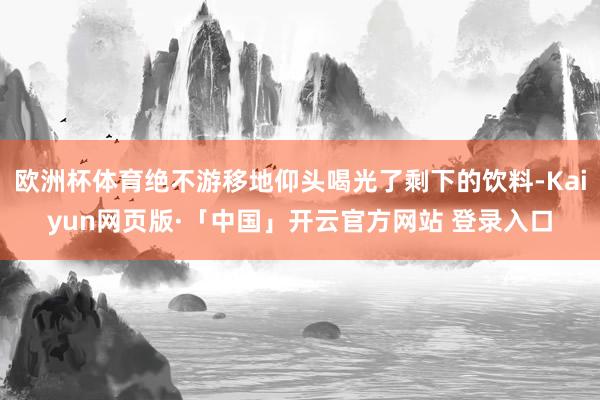 欧洲杯体育绝不游移地仰头喝光了剩下的饮料-Kaiyun网页版·「中国」开云官方网站 登录入口