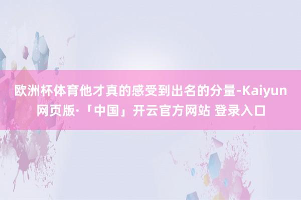欧洲杯体育他才真的感受到出名的分量-Kaiyun网页版·「中国」开云官方网站 登录入口