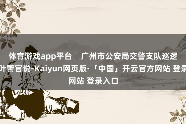 体育游戏app平台 广州市公安局交警支队巡逻大队叶警官说-Kaiyun网页版·「中国」开云官方网站 登录入口