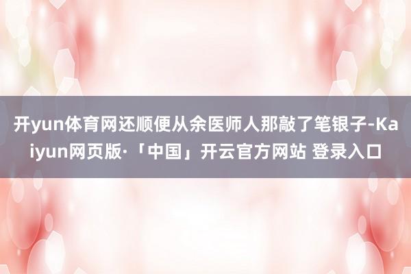 开yun体育网还顺便从余医师人那敲了笔银子-Kaiyun网页版·「中国」开云官方网站 登录入口