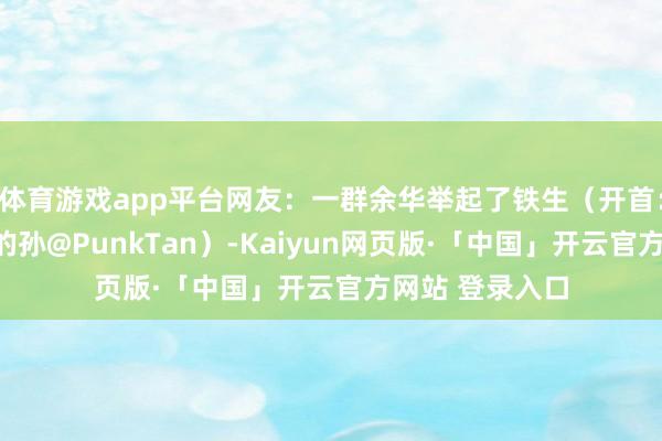 体育游戏app平台网友：一群余华举起了铁生（开首：@王人天大圣的孙@PunkTan）-Kaiyun网页版·「中国」开云官方网站 登录入口