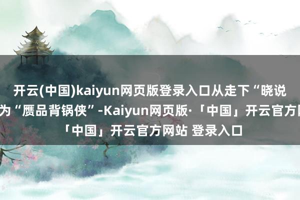 开云(中国)kaiyun网页版登录入口从走下“晓说”的神坛到成为“赝品背锅侠”-Kaiyun网页版·「中国」开云官方网站 登录入口