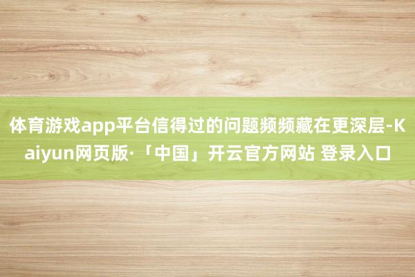 体育游戏app平台信得过的问题频频藏在更深层-Kaiyun网页版·「中国」开云官方网站 登录入口