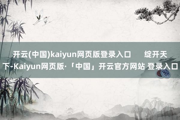 开云(中国)kaiyun网页版登录入口      绽开天下-Kaiyun网页版·「中国」开云官方网站 登录入口