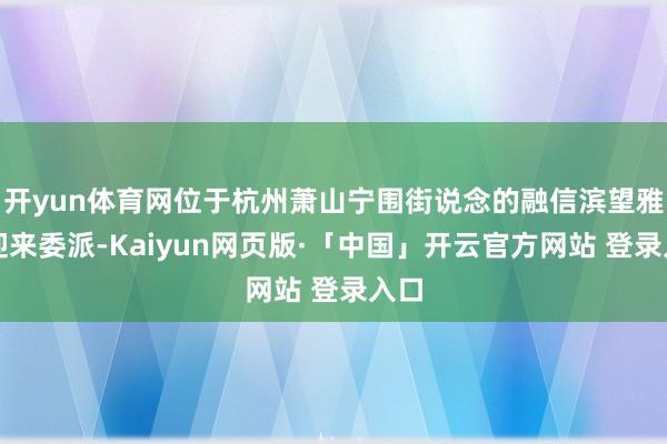 开yun体育网位于杭州萧山宁围街说念的融信滨望雅庭迎来委派-Kaiyun网页版·「中国」开云官方网站 登录入口