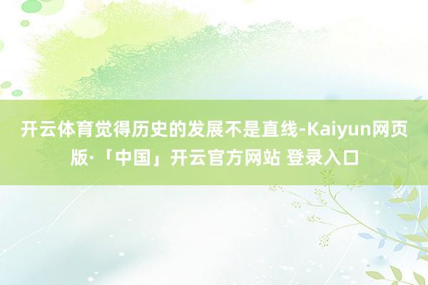 开云体育觉得历史的发展不是直线-Kaiyun网页版·「中国」开云官方网站 登录入口