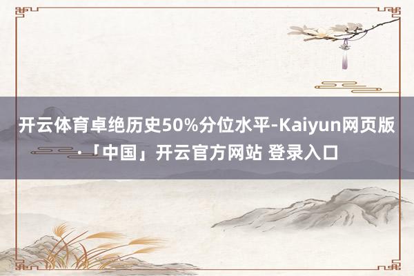 开云体育卓绝历史50%分位水平-Kaiyun网页版·「中国」开云官方网站 登录入口