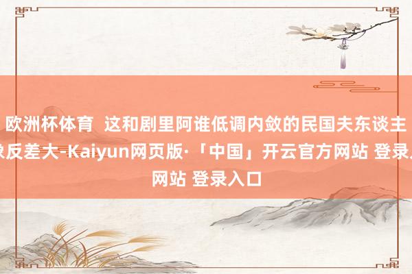 欧洲杯体育 这和剧里阿谁低调内敛的民国夫东谈主形象反差大-Kaiyun网页版·「中国」开云官方网站 登录入口