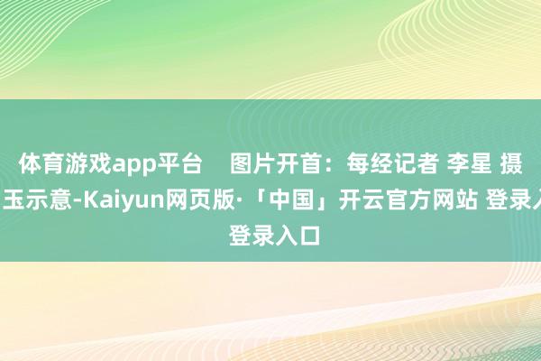 体育游戏app平台 图片开首:每经记者 李星 摄 曲玉示意-Kaiyun网页版·「中国」开云官方网站 登录入口