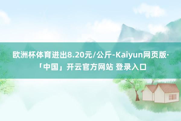 欧洲杯体育进出8.20元/公斤-Kaiyun网页版·「中国」开云官方网站 登录入口