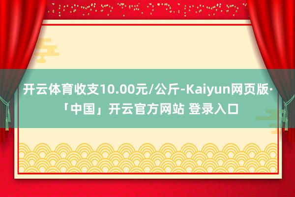 开云体育收支10.00元/公斤-Kaiyun网页版·「中国」开云官方网站 登录入口