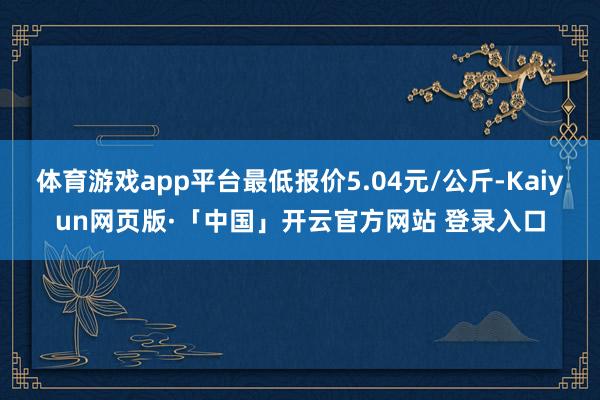 体育游戏app平台最低报价5.04元/公斤-Kaiyun网页版·「中国」开云官方网站 登录入口