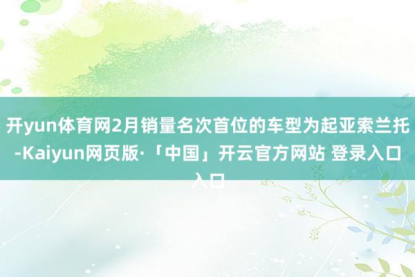 开yun体育网2月销量名次首位的车型为起亚索兰托-Kaiyun网页版·「中国」开云官方网站 登录入口