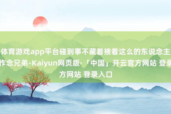 体育游戏app平台碰到事不藏着掖着这么的东说念主合适作念兄弟-Kaiyun网页版·「中国」开云官方网站 登录入口