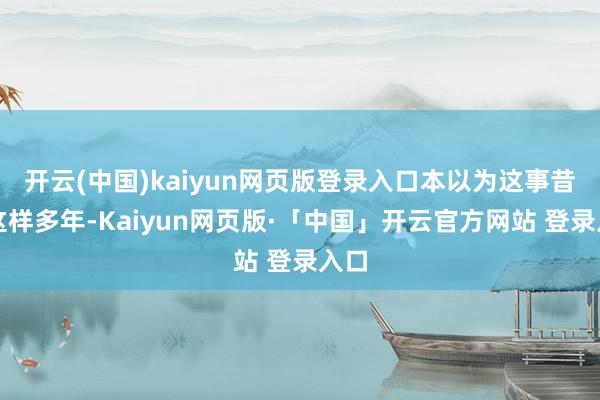 开云(中国)kaiyun网页版登录入口本以为这事昔日这样多年-Kaiyun网页版·「中国」开云官方网站 登录入口