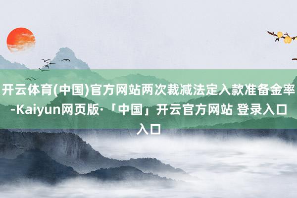 开云体育(中国)官方网站两次裁减法定入款准备金率-Kaiyun网页版·「中国」开云官方网站 登录入口