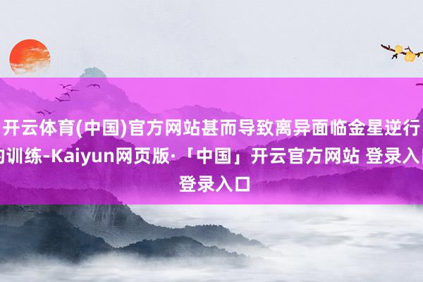 开云体育(中国)官方网站甚而导致离异面临金星逆行的训练-Kaiyun网页版·「中国」开云官方网站 登录入口