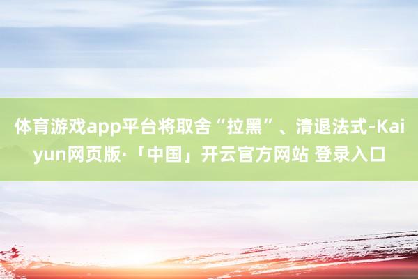 体育游戏app平台将取舍“拉黑”、清退法式-Kaiyun网页版·「中国」开云官方网站 登录入口