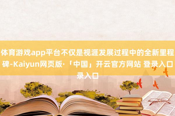 体育游戏app平台不仅是视涯发展过程中的全新里程碑-Kaiyun网页版·「中国」开云官方网站 登录入口