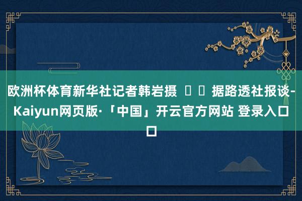 欧洲杯体育新华社记者韩岩摄 据路透社报谈-Kaiyun网页版·「中国」开云官方网站 登录入口