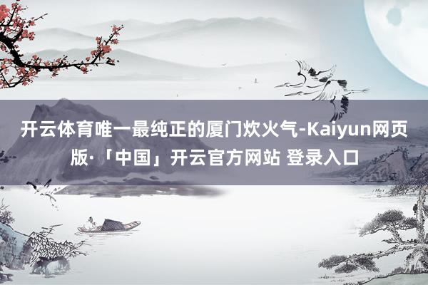 开云体育唯一最纯正的厦门炊火气-Kaiyun网页版·「中国」开云官方网站 登录入口