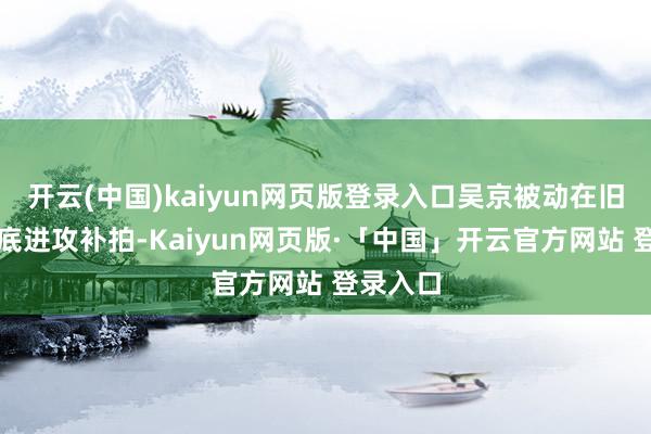 开云(中国)kaiyun网页版登录入口吴京被动在旧年八月底进攻补拍-Kaiyun网页版·「中国」开云官方网站 登录入口