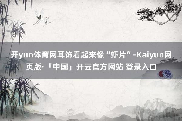 开yun体育网耳饰看起来像“虾片”-Kaiyun网页版·「中国」开云官方网站 登录入口