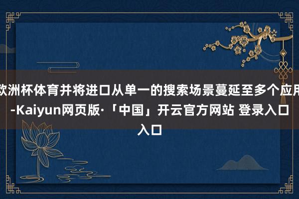 欧洲杯体育并将进口从单一的搜索场景蔓延至多个应用-Kaiyun网页版·「中国」开云官方网站 登录入口