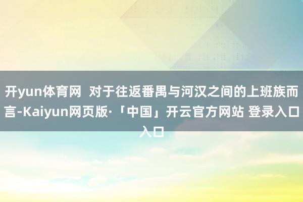 开yun体育网 对于往返番禺与河汉之间的上班族而言-Kaiyun网页版·「中国」开云官方网站 登录入口