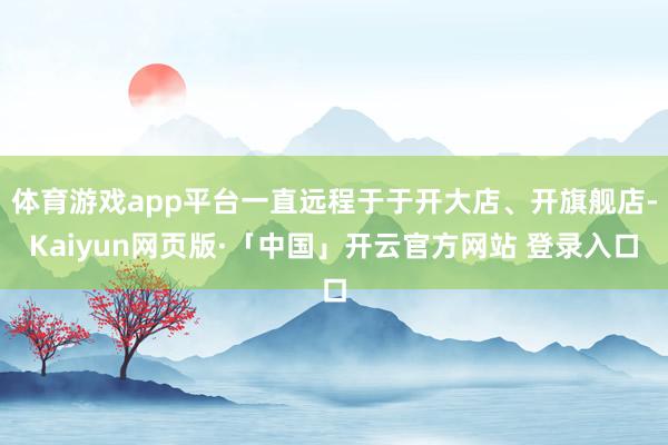 体育游戏app平台一直远程于于开大店、开旗舰店-Kaiyun网页版·「中国」开云官方网站 登录入口
