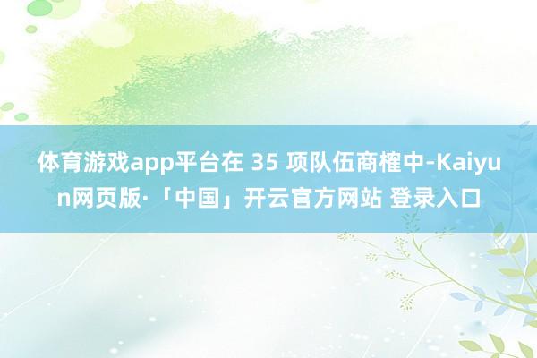 体育游戏app平台在 35 项队伍商榷中-Kaiyun网页版·「中国」开云官方网站 登录入口