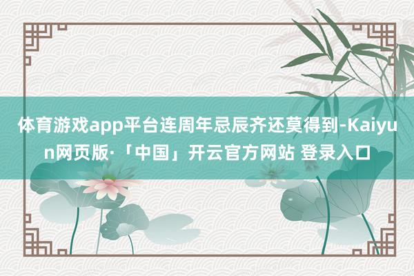 体育游戏app平台连周年忌辰齐还莫得到-Kaiyun网页版·「中国」开云官方网站 登录入口